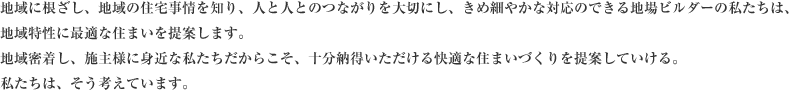 地域に根ざし、地域の住宅事情を知り、人と人とのつながりを大切にし、きめ細やかな対応のできる地場ビルダーの私たちは、地域特性に最適な住まいを提案します。地域密着し、施主様に身近な私たちだからこそ、十分納得いただける快適な住まいづくりを提案していける。私たちは、そう考えています。